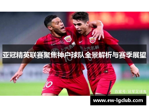 亚冠精英联赛聚焦神户球队全景解析与赛季展望