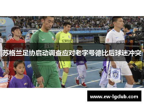 苏格兰足协启动调查应对老字号德比后球迷冲突 苏格兰足协启动调查应对老字号德比后球迷冲突