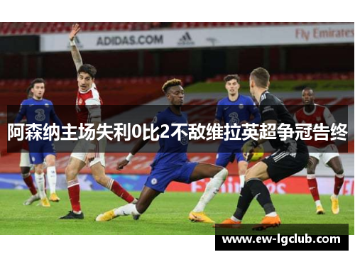 阿森纳主场失利0比2不敌维拉英超争冠告终 阿森纳主场失利0比2不敌维拉英超争冠告终